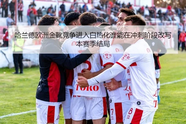 哈兰德欧洲金靴竞争进入白热化谁能在冲刺阶段改写本赛季结局