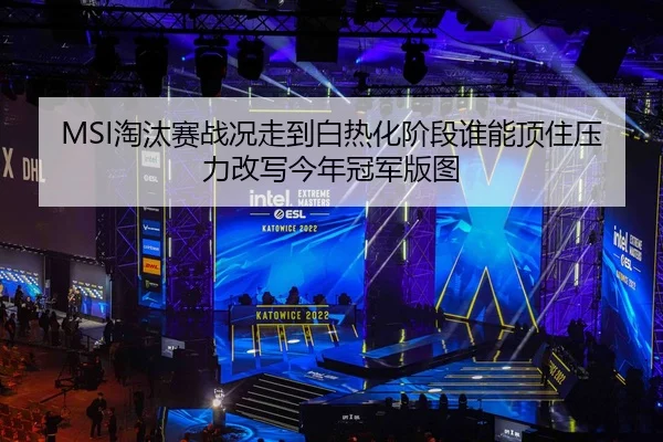 MSI淘汰赛战况走到白热化阶段谁能顶住压力改写今年冠军版图